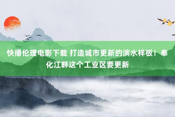 快播伦理电影下载 打造城市更新的滨水样板！奉化江畔这个工业区要更新