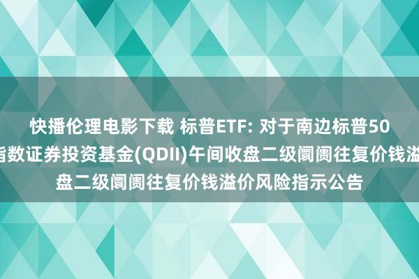 快播伦理电影下载 标普ETF: 对于南边标普500往复型绽放式指数证券投资基金(QDII)午间收盘二级阛阓往复价钱溢价风险指示公告