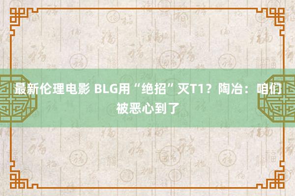 最新伦理电影 BLG用“绝招”灭T1？陶冶：咱们被恶心到了