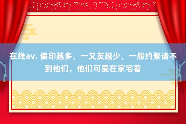 在线av. 偏印越多，一又友越少，一般约聚请不到他们，他们可爱在家宅着