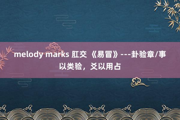 melody marks 肛交 《易冒》---卦验章/事以类验，爻以用占