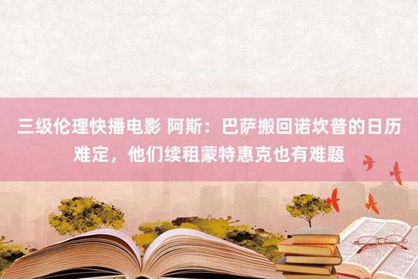 三级伦理快播电影 阿斯：巴萨搬回诺坎普的日历难定，他们续租蒙特惠克也有难题