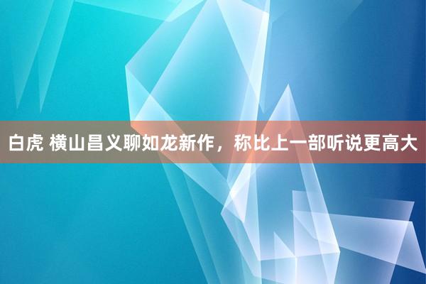 白虎 横山昌义聊如龙新作，称比上一部听说更高大