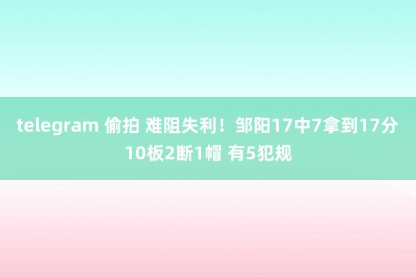 telegram 偷拍 难阻失利！邹阳17中7拿到17分10板2断1帽 有5犯规