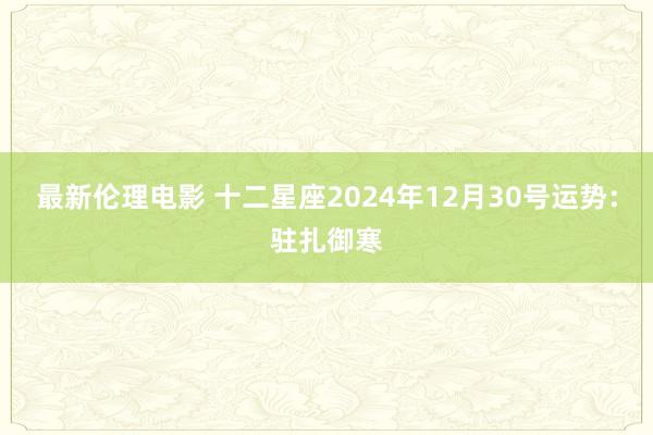 最新伦理电影 十二星座2024年12月30号运势：驻扎御寒