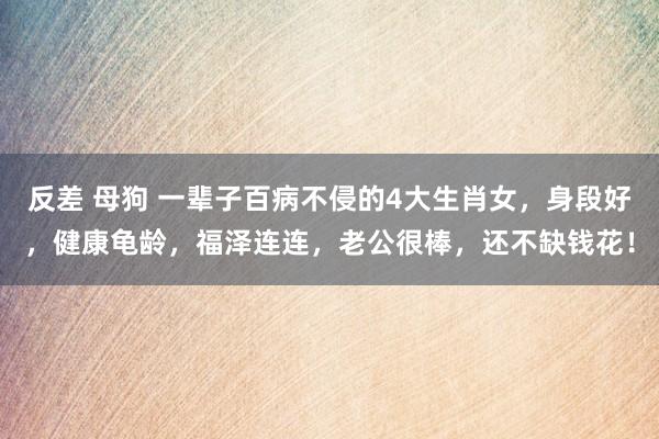 反差 母狗 一辈子百病不侵的4大生肖女，身段好，健康龟龄，福泽连连，老公很棒，还不缺钱花！