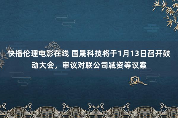 快播伦理电影在线 国晟科技将于1月13日召开鼓动大会，审议对联公司减资等议案