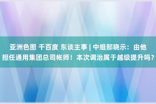 亚洲色图 千百度 东谈主事 | 中组部晓示：由他担任通用集团总司帐师！本次调治属于越级提升吗？