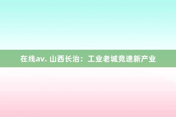 在线av. 山西长治：工业老城竞速新产业