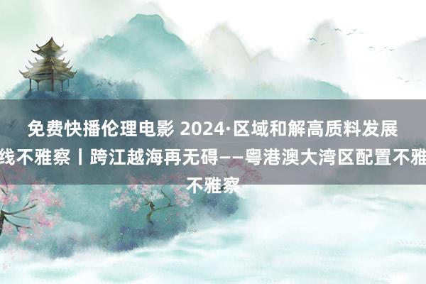 免费快播伦理电影 2024·区域和解高质料发展一线不雅察丨跨江越海再无碍——粤港澳大湾区配置不雅察