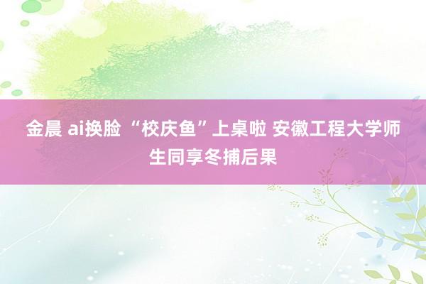 金晨 ai换脸 “校庆鱼”上桌啦 安徽工程大学师生同享冬捕后果