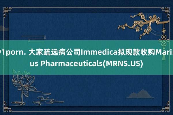 91porn. 大家疏远病公司Immedica拟现款收购Marinus Pharmaceuticals(MRNS.US)