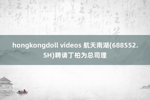 hongkongdoll videos 航天南湖(688552.SH)聘请丁柏为总司理