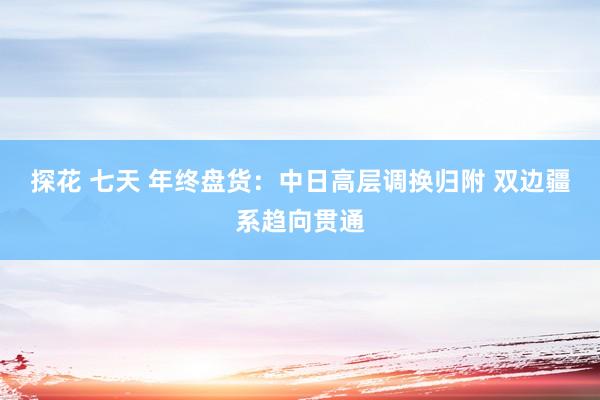探花 七天 年终盘货：中日高层调换归附 双边疆系趋向贯通