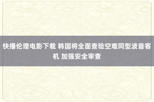 快播伦理电影下载 韩国将全面查验空难同型波音客机 加强安全审查