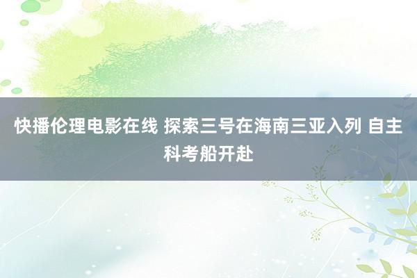 快播伦理电影在线 探索三号在海南三亚入列 自主科考船开赴