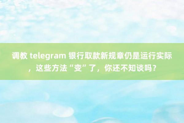 调教 telegram 银行取款新规章仍是运行实际，这些方法“变”了，你还不知谈吗？