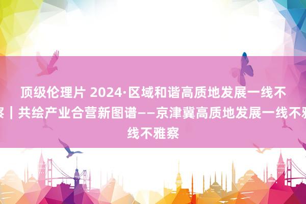 顶级伦理片 2024·区域和谐高质地发展一线不雅察｜共绘产业合营新图谱——京津冀高质地发展一线不雅察