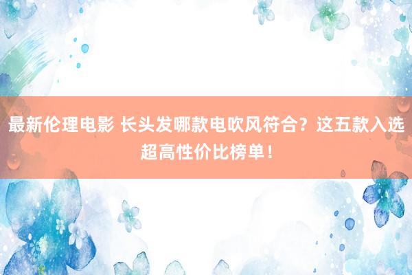 最新伦理电影 长头发哪款电吹风符合？这五款入选超高性价比榜单！