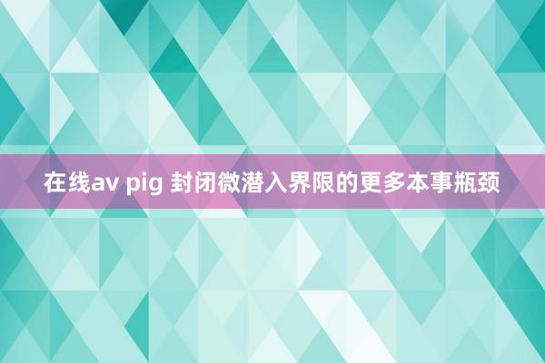 在线av pig 封闭微潜入界限的更多本事瓶颈