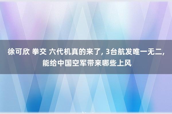 徐可欣 拳交 六代机真的来了， 3台航发唯一无二， 能给中国空军带来哪些上风