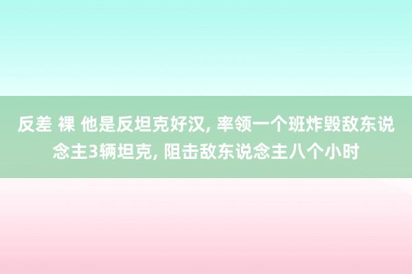 反差 裸 他是反坦克好汉， 率领一个班炸毁敌东说念主3辆坦克， 阻击敌东说念主八个小时