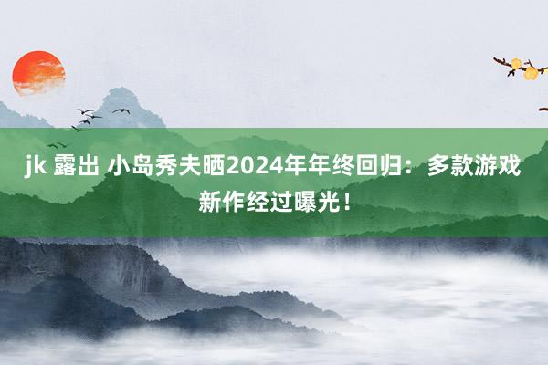 jk 露出 小岛秀夫晒2024年年终回归：多款游戏新作经过曝光！