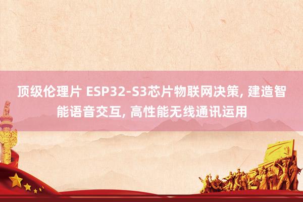 顶级伦理片 ESP32-S3芯片物联网决策， 建造智能语音交互， 高性能无线通讯运用