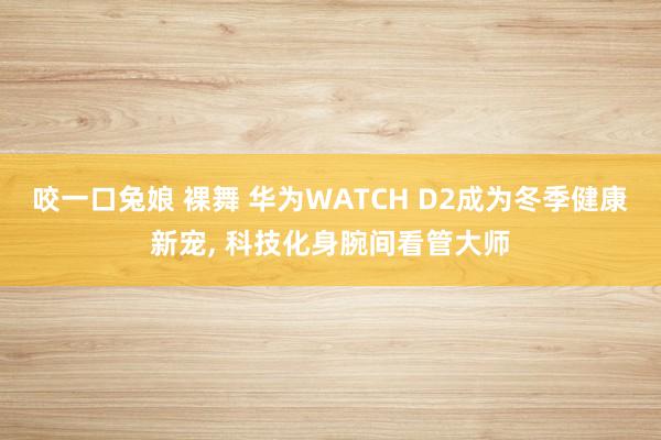 咬一口兔娘 裸舞 华为WATCH D2成为冬季健康新宠， 科技化身腕间看管大师