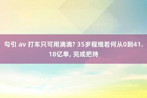 勾引 av 打车只可用滴滴? 35岁程维若何从0到41.18亿单， 完成把持