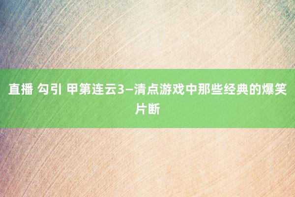 直播 勾引 甲第连云3—清点游戏中那些经典的爆笑片断