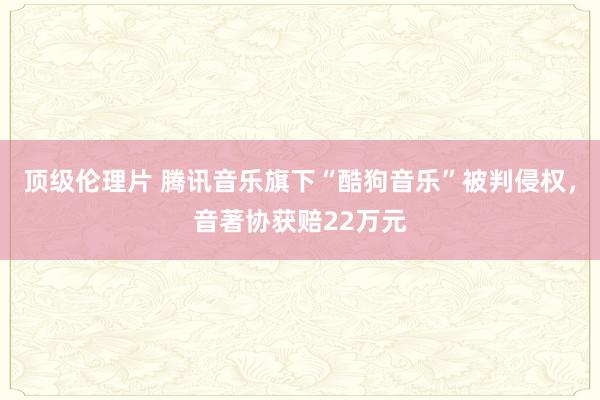 顶级伦理片 腾讯音乐旗下“酷狗音乐”被判侵权，音著协获赔22万元