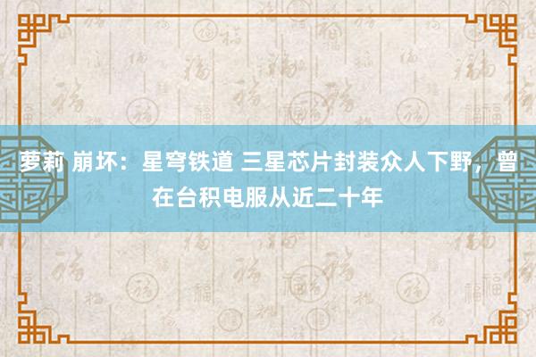 萝莉 崩坏：星穹铁道 三星芯片封装众人下野，曾在台积电服从近二十年