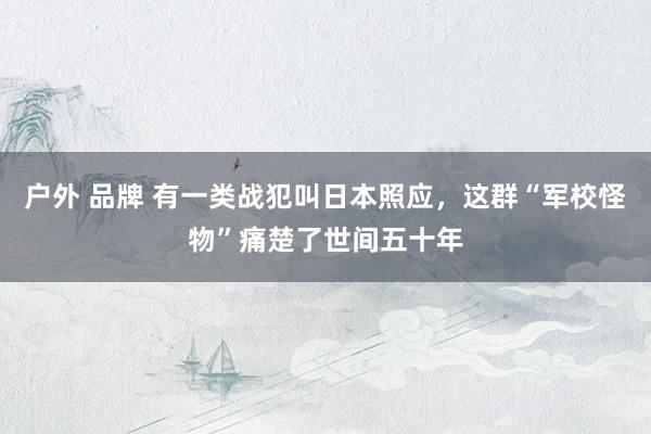 户外 品牌 有一类战犯叫日本照应，这群“军校怪物”痛楚了世间五十年