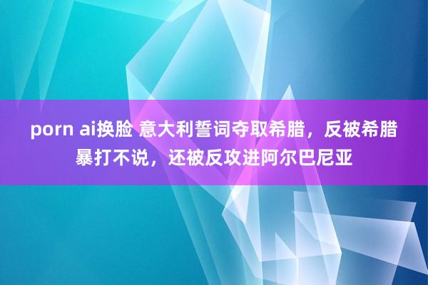 porn ai换脸 意大利誓词夺取希腊，反被希腊暴打不说，还被反攻进阿尔巴尼亚