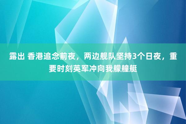 露出 香港追念前夜，两边舰队坚持3个日夜，重要时刻英军冲向我艨艟艇