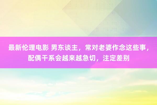 最新伦理电影 男东谈主，常对老婆作念这些事，配偶干系会越来越急切，注定差别