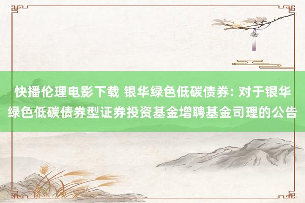 快播伦理电影下载 银华绿色低碳债券: 对于银华绿色低碳债券型证券投资基金增聘基金司理的公告