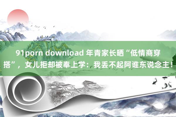 91porn download 年青家长晒“低情商穿搭”，女儿拒却被奉上学：我丢不起阿谁东说念主！