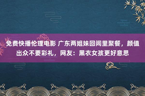 免费快播伦理电影 广东两姐妹回闾里聚餐，颜值出众不要彩礼，网友：黑衣女孩更好意思