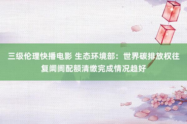 三级伦理快播电影 生态环境部：世界碳排放权往复阛阓配额清缴完成情况趋好