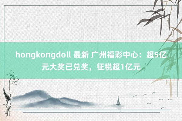 hongkongdoll 最新 广州福彩中心：超5亿元大奖已兑奖，征税超1亿元