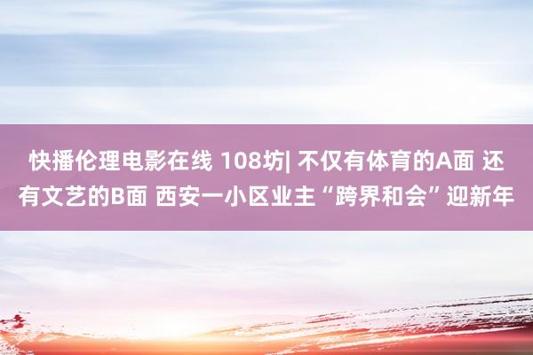 快播伦理电影在线 108坊| 不仅有体育的A面 还有文艺的B面 西安一小区业主“跨界和会”迎新年