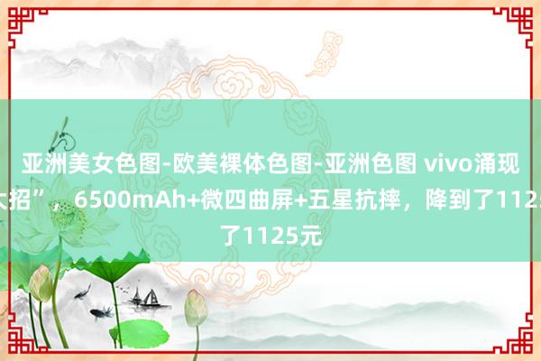 亚洲美女色图-欧美裸体色图-亚洲色图 vivo涌现“大招”，6500mAh+微四曲屏+五星抗摔，降到了1125元