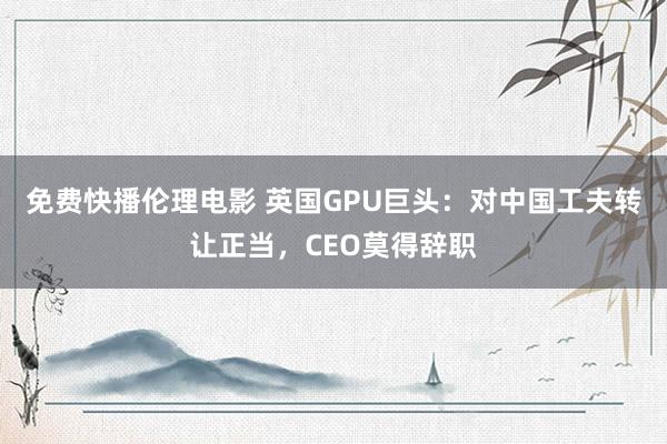 免费快播伦理电影 英国GPU巨头：对中国工夫转让正当，CEO莫得辞职