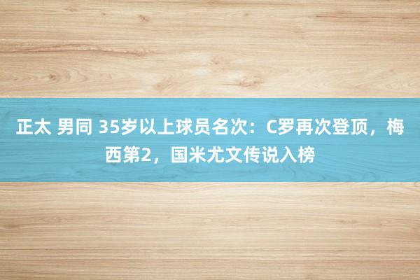 正太 男同 35岁以上球员名次：C罗再次登顶，梅西第2，国米尤文传说入榜