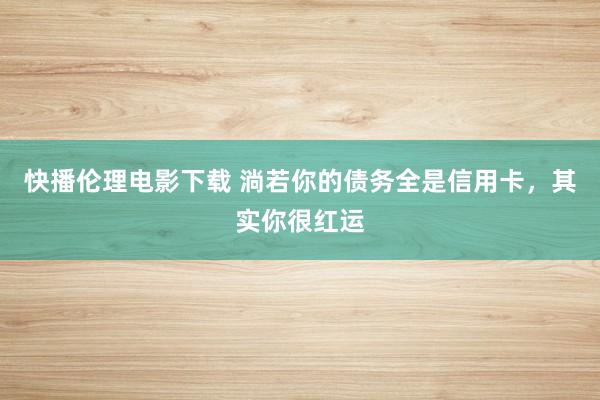 快播伦理电影下载 淌若你的债务全是信用卡，其实你很红运