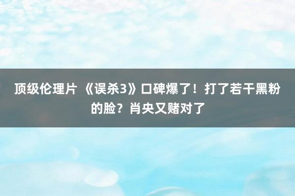 顶级伦理片 《误杀3》口碑爆了！打了若干黑粉的脸？肖央又赌对了