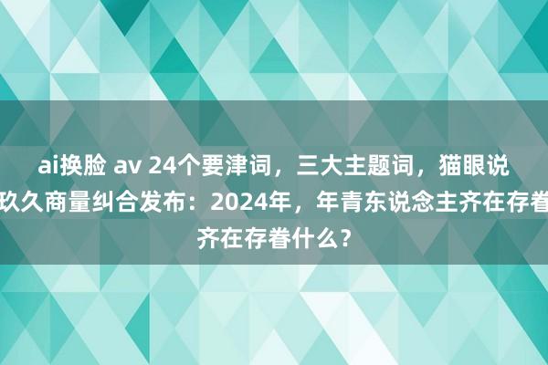 ai换脸 av 24个要津词，三大主题词，猫眼说合院×玖久商量纠合发布：2024年，年青东说念主齐在存眷什么？