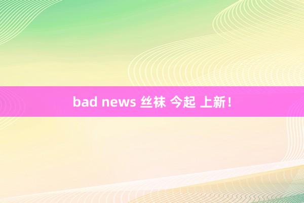 bad news 丝袜 今起 上新！